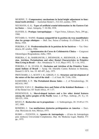 122
MURPHY, T.: Compensatory mechanisms in facial height adjustment to func-
tional tooth attrition — Australian Dental J., 312-323, october, 1959.
NEUMANN, G. K.: Types of artificial cranial deformation in the Eastern Uni-
tes States — Amer. Antiquity, 7: 10-306, 1938.
OLIVIER, G.: Pratique Antropologique — Vigot Frères, Editeurs, Paris, 299 pp.,
1960.
PITTARD, E.: NAINE: Examen comparitif de la position du trou mandibulaire
chez les groups ethniques — Bull. Soc. Suisse d’Anthrop. Et d’Ethnol. 29: 8-9,
Berne, 1928.
PEREIRA, C. B.: Predeterminación de la posicion do los Incisivos — Ver. Orto-
doncia, 60: octubre, 1966.
— Apontamentos do Curso de Cefalometria Clínica — Congresso
Odontológico Riograndense, Julho, 1969.
PEREIRA, C. B.; BARRANCOS, J., RIESINGER, A.; RIESINGER, A. S.: Occlu-
sion, Attrition, Periodontium and other Dental Characteristics in Primitive
Man Living in Brasil — Rev. Ortodoncia 71: 3-15, Mayo 1972. 72: 1-16, 1972.
PEREIRA, C. B.; EVANS, H.: Occlusion and Attrition of the Primitive Yano-
mami Indians of Brazil — Symp. On Alterable Centric Relation in Dentistry,
Dental Cl. Of N. Am. 19: 485-497, July, 1975.
PRITCHARD, J. J.; SCOTT J. H.; GIRGIS, F. G.: Structure and development of
the suture of the face and of the skull — J. of Anat. 90: 73-86, 1956.
RAMFJORD, S. P.: The Periodontal disease Index — J. of Periodontology, 38:
602-610, 1967.
REENEN, VAN J. F.: Dentition Jaws and Palate of the Kalahari Bushman — J.
of the Dental Ass. Of South Africa, 19: 1-37.
RIESENFELD, A.: Shovel-shaped incisors and a few other dental features
among the native peoples of the Pacific Amer. J. of Phys. Anthrop., (N. S.), 14:
505-521, 1954.
RIVET, P.: Recherches sur le prognatisme — L’Anthropologie, 20: 35-49 et 175-
187, 1909.
ROMERO, J.: Las mutilaciones dentarias prehispanicas en America — Enci-
clop. Mexicana de Arte, México, 1975.
RUBIO — FUENTES, A.: Apuntes de Antropologia — (Curso de Antropologia
para médicos) Universidad Complutense, Dep. De Medicina Legal, Madrid, 571
pp., 1975.
 