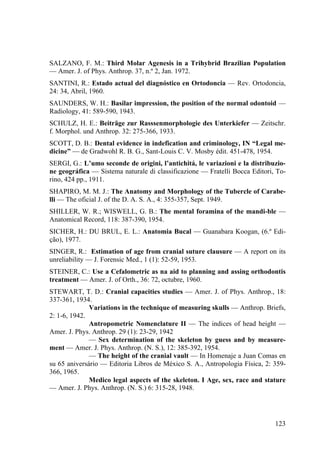 123
SALZANO, F. M.: Third Molar Agenesis in a Trihybrid Brazilian Population
— Amer. J. of Phys. Anthrop. 37, n.º 2, Jan. 1972.
SANTINI, R.: Estado actual del diagnóstico en Ortodoncia — Rev. Ortodoncia,
24: 34, Abril, 1960.
SAUNDERS, W. H.: Basilar impression, the position of the normal odontoid —
Radiology, 41: 589-590, 1943.
SCHULZ, H. E.: Beiträge zur Rasssenmorphologie des Unterkiefer — Zeitschr.
f. Morphol. und Anthrop. 32: 275-366, 1933.
SCOTT, D. B.: Dental evidence in indefication and criminology, IN “Legal me-
dicine” — de Gradwohl R. B. G., Sant-Louis C. V. Mosby édit. 451-478, 1954.
SERGI, G.: L’umo seconde de origini, l’antichitá, le variazioni e la distribuzio-
ne geográfica — Sistema naturale di classificazione — Fratelli Bocca Editori, To-
rino, 424 pp., 1911.
SHAPIRO, M. M. J.: The Anatomy and Morphology of the Tubercle of Carabe-
lli — The oficial J. of the D. A. S. A., 4: 355-357, Sept. 1949.
SHILLER, W. R.; WISWELL, G. B.: The mental foramina of the mandi-ble —
Anatomical Record, 118: 387-390, 1954.
SICHER, H.: DU BRUL, E. L.: Anatomia Bucal — Guanabara Koogan, (6.º Edi-
ção), 1977.
SINGER, R.: Estimation of age from cranial suture clausure — A report on its
unreliability — J. Forensic Med., 1 (1): 52-59, 1953.
STEINER, C.: Use a Cefalometric as na aid to planning and assing orthodontis
treatment — Amer. J. of Orth., 36: 72, octubre, 1960.
STEWART, T. D.: Cranial capacities studies — Amer. J. of Phys. Anthrop., 18:
337-361, 1934.
Variations in the technique of measuring skulls — Anthrop. Briefs,
2: 1-6, 1942.
Antropometric Nomenclature II — The indices of head height —
Amer. J. Phys. Anthrop. 29 (1): 23-29, 1942
— Sex determination of the skeleton by guess and by measure-
ment — Amer. J. Phys. Anthrop. (N. S.), 12: 385-392, 1954.
— The height of the cranial vault — In Homenaje a Juan Comas en
su 65 aniversário — Editoria Libros de México S. A., Antropologia Física, 2: 359-
366, 1965.
Medico legal aspects of the skeleton. I Age, sex, race and stature
— Amer. J. Phys. Anthrop. (N. S.) 6: 315-28, 1948.
 