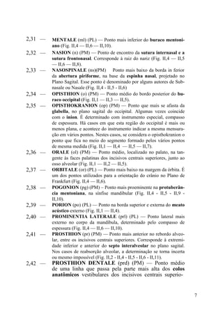 7
2,31 — MENTALE (ml) (PL) — Ponto mais inferior do buraco mentoni-
ano (Fig. II,4 — II,6 — II,10).
2,32 — NASION (n) (PM) — Ponto de encontro da sutura internasal e a
sutura frontonasal. Corresponde à raiz do nariz (Fig. II,4 — II,5
— II,6 — II,8).
2,33 — NASOSPINALE (ns)(PM) Ponto mais baixo da borda in ferior
da abertura piriforme, na base da espinha nasal, projetado no
Plano Sagital. Esse ponto é denominado por alguns autores de Sub-
nasale ou Nasale (Fig. II,4 - II,5 - II,6)
2,34 — OPISTHION (o) (PM) — Ponto médio do bordo posterior do bu-
raco occipital (Fig. II,1 — II,3 — II,5).
2,35 — OPISTHOKRANION (op) (PM) — Ponto que mais se afasta da
glabella, no plano sagital do occipital. Algumas vezes coincide
com o inion. É determinado com instrumento especial, compasso
de espessura. Há casos em que esta região do occipital é mais ou
menos plana, e acontece do instrumento indicar a mesma mensura-
ção em vários pontos. Nestes casos, se considera o opisthokranion o
ponto que fica no meio do segmento formado pelos vários pontos
de mesma medida (Fig. II,1 — II,4 — II,5 — II,7).
2,36 — ORALE (ol) (PM) — Ponto médio, localizado no palato, na tan-
gente às faces palatinas dos incisivos centrais superiores, junto ao
osso alveolar (Fig. II,1 — II,2 — II,5).
2,37 — ORBITALE (or) (PL) — Ponto mais baixo na margem da órbita. É
um dos pontos utilizados para a orientação do crânio no Plano de
Frankfurt (Fig. II,4 — II,6).
2,38 — POGONION (pg) (PM) – Ponto mais proeminente na protuberân-
cia mentoniana, na sínfise mandibular (Fig. II,4 - II,5 - II,9 -
II,10).
2,39 — PORION (po) (PL) — Ponto na borda superior e externa do meato
acústico externo (Fig. II,1 — II,4).
2,40 — PROMINENTIA LATERALE (prl) (PL) — Ponto lateral mais
externo no corpo da mandíbula, determinado pelo compasso de
espessura (Fig. II,4 — II,6 — II,10).
2,41 — PROSTHION (pr) (PM) — Ponto mais anterior no rebordo alveo-
lar, entre os incisivos centrais superiores. Corresponde à extremi-
dade inferior e anterior do septo interalveolar no plano sagital.
Nos casos de reabsorção alveolar, a determinação se torna incerta
ou mesmo impossível (Fig. II,2 - II,4 - II,5 - II,6 - II,11).
2,42 — PROSTHION DENTALE (prd) (PM) — Ponto médio
de uma linha que passa pela parte mais alta dos colos
anatômicos vestibulares dos incisivos centrais superio-
 