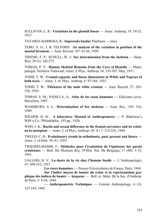 124
SULLIVAN, L. R.: Variations in the glenoid fossae — Amer. Anthrop, 19: 19-23,
1917.
TAVARES BARBOSA, R.: Impressão basilar Platibasia — (ms)
TEBO, A. G.; I. R. TELFORD: An analysis of the variation in position of the
mental foramem — Anat. Record, 107: 61-66, 1950.
THIEME, F. P.: SCHULL, W. J.: Sex determination from the skeleton — Hum,
Biol, 29 (3): 242-273.
TOBIAS, P. V.: Human Skeletal Remains from the Cave of Hearths — Maka-
pansgat, Northern Transvaal, Amer. J. Phys, Anthrop. 34: 335-367, May, 1971.
TODD, T. W.: Cranial capacity and linear dimensions in White and Negroes of
both sexes — Amer. J. of. Phys. Anthrop. 6: 97-164, 1923.
TODD, T. W.: Thickness of the male white craniun — Anat. Record, 27: 245-
256, 1924.
TOMAS, S. M.; PADILLA, A.: Atlas de las razas humanas — Ediciones jover,
Barcelona, 1967.
WASHBURN, S. L.: Determination of Sex skeleton — Anat. Rec., 103: 516,
1949.
WILDER, H. H.: A laboratory Manual of Anthropometry — P. Blakiston’s
SON e Co., Philadelphia, 193 pp., 1920.
WOO, J. K.: Racial and sexual difference in the frontal curvature and its relati-
on to metopism — Amer. J. of Phys. Anthrop. (N. S.) 7: 215-226, 1949.
TWEED, C. H.: Evolutionary trends in orthodontic, past, present and future —
Amer. J. of Orth. 39: 81, 1953.
TWIESSELMAMM, F.: Méthodes pour l’evaluation de l’épaisseur des parois
craniennes — Bull. Du Muséum Roy. D’Hist. Nat. De Belgique, 17 (48): 1-33,
1941.
VALLOIS, H. V.: La durée de la vie chez l’homme fossile — L’Anthropologie,
47: 499-532, 1937.
Les races humaines — Presses Universitaires de France, Paris, 1944.
Sur l’indice moyen de hauter du crâne et la représentation gra-
phique des indices de hauter — largueur — Bull. et. Mém. De la Soc. d'Anthrop.
de Paris, 5: 8-18, 1944.
— Anthropometric Techniques — Current Anthropology, 6 (2):
127-143, 1965.
 