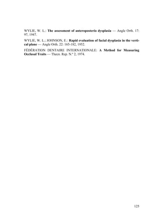 125
WYLIE, W. L.: The assessment of anteroposterio dysplasia — Angle Orth. 17:
97, 1947.
WYLIE, W. L.; JOHNSON, E.: Rapid evaluation of facial dysplasia in the verti-
cal plane — Angle Orth. 22: 165-182, 1952.
FÉDÉRATION DENTAIRE INTERNATIONALE: A Method for Measuring
Occlusal Traits — Thecn. Rep. N.º 2, 1974.
 