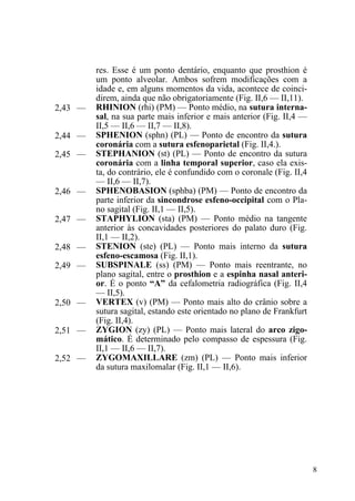 8
res. Esse é um ponto dentário, enquanto que prosthion é
um ponto alveolar. Ambos sofrem modificações com a
idade e, em alguns momentos da vida, acontece de coinci-
direm, ainda que não obrigatoriamente (Fig. II,6 — II,11).
2,43 — RHINION (rhi) (PM) — Ponto médio, na sutura interna-
sal, na sua parte mais inferior e mais anterior (Fig. II,4 —
II,5 — II,6 — II,7 — II,8).
2,44 — SPHENION (sphn) (PL) — Ponto de encontro da sutura
coronária com a sutura esfenoparietal (Fig. II,4.).
2,45 — STEPHANION (st) (PL) — Ponto de encontro da sutura
coronária com a linha temporal superior, caso ela exis-
ta, do contrário, ele é confundido com o coronale (Fig. II,4
— II,6 — II,7).
2,46 — SPHENOBASION (sphba) (PM) — Ponto de encontro da
parte inferior da sincondrose esfeno-occipital com o Pla-
no sagital (Fig. II,1 — II,5).
2,47 — STAPHYLION (sta) (PM) — Ponto médio na tangente
anterior às concavidades posteriores do palato duro (Fig.
II,1 — II,2).
2,48 — STENION (ste) (PL) — Ponto mais interno da sutura
esfeno-escamosa (Fig. II,1).
2,49 — SUBSPINALE (ss) (PM) — Ponto mais reentrante, no
plano sagital, entre o prosthion e a espinha nasal anteri-
or. É o ponto “A” da cefalometria radiográfica (Fig. II,4
— II,5).
2,50 — VERTEX (v) (PM) — Ponto mais alto do crânio sobre a
sutura sagital, estando este orientado no plano de Frankfurt
(Fig. II,4).
2,51 — ZYGION (zy) (PL) — Ponto mais lateral do arco zigo-
mático. É determinado pelo compasso de espessura (Fig.
II,1 — II,6 — II,7).
2,52 — ZYGOMAXILLARE (zm) (PL) — Ponto mais inferior
da sutura maxilomalar (Fig. II,1 — II,6).
 