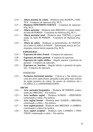 20
3,14 — Altura máxima do crânio – Distância entre BASION e VER-
TEX – Compasso de espessura (Fig. III.5).
3,15 — Distância OPISTHION-VERTEX – Compasso de espessura
(Fig. III.5).
3,16 — Altura auricular – Distância entre BREGMA e o ponto médio
da linha BI PORION – Cranióforo de Mollison (Fig. III.1 ).
3,17 — Altura auricular total – Distância entre VERTEX e o ponto
médio da linha BI PORION – Cranióforo de Mollison (Fig.
III.1).
3,18 — Altura da calota – Distância, na perpendicular, de VERTEX
até a linha GLABELLA-INION – Determinada através de Cra-
niograma, norma lateral esquerda (Fig. III.5).
ESPESSURAS
3,19 — Espessura da tuber frontal – Compasso de espessura.
3,20 — Espessura da tuber parietal – Compasso de espessura.
3,21 — Espessura da região obélica – (ângulo superior e posterior do
parietal) – Compasso de espessura.
3,22 — Espessura no Asterion – (ângulo inferior e posterior do parie-
tal) – Compasso de espessura.
PERÍMETRO
3,23 — Perímetro horizontal máximo – Coloca-se a fita métrica por
cima dos arcos superciliares, passando-a pela parte mais saliente
da região posterior do crânio. Os pontos de referência são a
GLABELLA e o OPISTHOKRANION.
ARCOS
3,24 — Arco auricular-bregmático – Distância BI PORION, contor-
nando por BREGMA – Fita métrica.
3,25 — Arco mediano sagital – Distância NASION – OPISTHION,
contornando o crânio. Fita métrica.
3,26 — Arco sagital frontal – Distância entre NASION e BREGMA,
contornando o crânio – Fita métrica.
3,27 — Arco sagital parietal – Distância entre BREGMA e LAMBDA,
contornando o crânio Fita métrica.
3,28 — Arco sagital occipital – Distância entre LAMBDA e OPIS-
THION, contornando o crânio – Fita métrica.
 