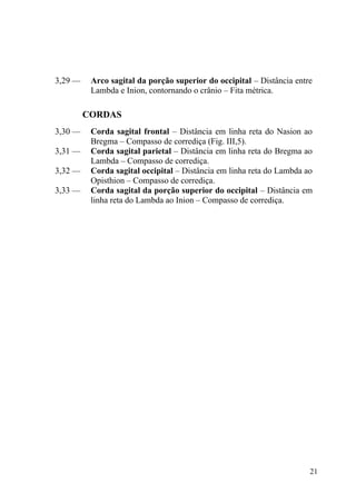 21
3,29 — Arco sagital da porção superior do occipital – Distância entre
Lambda e Inion, contornando o crânio – Fita métrica.
CORDAS
3,30 — Corda sagital frontal – Distância em linha reta do Nasion ao
Bregma – Compasso de corrediça (Fig. III,5).
3,31 — Corda sagital parietal – Distância em linha reta do Bregma ao
Lambda – Compasso de corrediça.
3,32 — Corda sagital occipital – Distância em linha reta do Lambda ao
Opisthion – Compasso de corrediça.
3,33 — Corda sagital da porção superior do occipital – Distância em
linha reta do Lambda ao Inion – Compasso de corrediça.
 