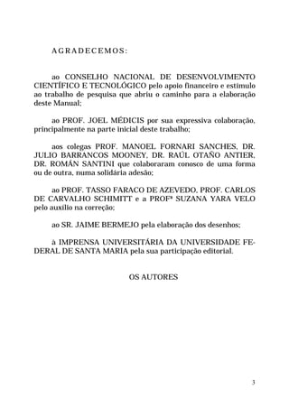 3
A G R A D E C E M O S :
ao CONSELHO NACIONAL DE DESENVOLVIMENTO
CIENTÍFICO E TECNOLÓGICO pelo apoio financeiro e estímulo
ao trabalho de pesquisa que abriu o caminho para a elaboração
deste Manual;
ao PROF. JOEL MÉDICIS por sua expressiva colaboração,
principalmente na parte inicial deste trabalho;
aos colegas PROF. MANOEL FORNARI SANCHES, DR.
JULIO BARRANCOS MOONEY, DR. RAÚL OTAÑO ANTIER,
DR. ROMÁN SANTINI que colaboraram conosco de uma forma
ou de outra, numa solidária adesão;
ao PROF. TASSO FARACO DE AZEVEDO, PROF. CARLOS
DE CARVALHO SCHIMITT e a PROFª SUZANA YARA VELO
pelo auxílio na correção;
ao SR. JAIME BERMEJO pela elaboração dos desenhos;
à IMPRENSA UNIVERSITÁRIA DA UNIVERSIDADE FE-
DERAL DE SANTA MARIA pela sua participação editorial.
OS AUTORES
 