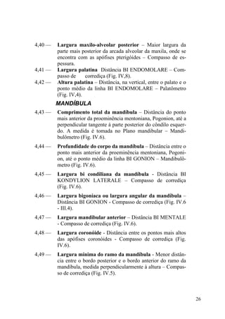 26
4,40 — Largura maxilo-alveolar posterior – Maior largura da
parte mais posterior da arcada alveolar da maxila, onde se
encontra com as apófises pterigóides – Compasso de es-
pessura.
4,41 — Largura palatina Distância BI ENDOMOLARE – Com-
passo de corrediça (Fig. IV,8).
4,42 — Altura palatina – Distância, na vertical, entre o palato e o
ponto médio da linha BI ENDOMOLARE – Palatômetro
(Fig. IV,4).
MANDÍBULA
4,43 — Comprimento total da mandíbula – Distância do ponto
mais anterior da proeminência mentoniana, Pogonion, até a
perpendicular tangente à parte posterior do côndilo esquer-
do. A medida é tomada no Plano mandibular – Mandi-
bulômetro (Fig. IV.6).
4,44 — Profundidade do corpo da mandíbula – Distância entre o
ponto mais anterior da proeminência mentoniana, Pogoni-
on, até o ponto médio da linha BI GONION – Mandibulô-
metro (Fig. IV.6).
4,45 — Largura bi condiliana da mandíbula - Distância BI
KONDYLION LATERALE – Compasso de corrediça
(Fig. IV.6).
4,46 — Largura bigoníaca ou largura angular da mandíbula –
Distância BI GONION - Compasso de corrediça (Fig. IV.6
- III.4).
4,47 — Largura mandibular anterior – Distância BI MENTALE
- Compasso de corrediça (Fig. IV.6).
4,48 — Largura coronóide - Distância entre os pontos mais altos
das apófises coronóides - Compasso de corrediça (Fig.
IV.6).
4,49 — Largura mínima do ramo da mandíbula - Menor distân-
cia entre o bordo posterior e o bordo anterior do ramo da
mandíbula, medida perpendicularmente à altura – Compas-
so de corrediça (Fig. IV.5).
 