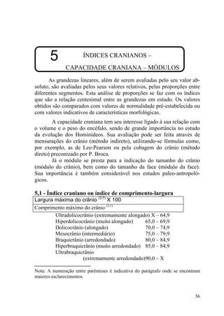 36
5 ÍNDICES CRANIANOS –
CAPACIDADE CRANIANA – MÓDULOS
As grandezas lineares, além de serem avaliadas pelo seu valor ab-
soluto, são avaliadas pelos seus valores relativos, pelas proporções entre
diferentes segmentos. Esta análise de proporções se faz com os índices
que são a relação centesimal entre as grandezas em estudo. Os valores
obtidos são comparados com valores de normalidade pré-estabelecida ou
com valores indicativos de características morfológicas.
A capacidade craniana tem seu interesse ligado à sua relação com
o volume e o peso do encéfalo, sendo de grande importância no estudo
da evolução dos Hominídeos. Sua avaliação pode ser feita através de
mensurações do crânio (método indireto), utilizando-se fórmulas como,
por exemplo, as de Lee-Pearson ou pela cubagem do crânio (método
direto) preconizado por P. Broca.
Já o módulo se presta para a indicação do tamanho do crânio
(módulo do crânio), bem como do tamanho da face (módulo da face).
Sua importância é também considerável nos estudos paleo-antropoló-
gicos.
5,1 - Índice craniano ou índice de comprimento-largura
Largura máxima do crânio (3,7)
X 100
Comprimento máximo do crânio (3,1)
Ultradolicocrânio (extremamente alongado) X – 64,9
Hiperdolicocrânio (muito alongado) 65,0 – 69,9
Dolicocrânio (alongado) 70,0 – 74,9
Mesocrânio (intermediário) 75,0 – 79,9
Braquicrânio (arredondado) 80,0 – 84,9
Hiperbraquicrânio (muito arredondado) 85,0 – 84,9
Ultrabraquicrânio
(extremamente arredondado)90,0 – X
Nota: A numeração entre parênteses é indicativa do parágrafo onde se encontram
maiores esclarecimentos.
 