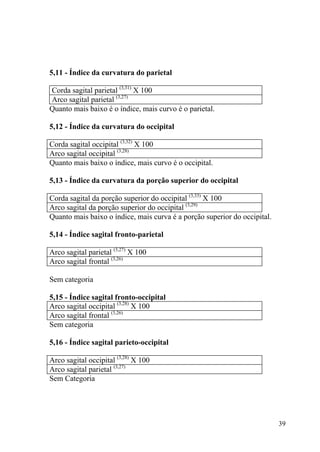39
5,11 - Índice da curvatura do parietal
Corda sagital parietal (3,31)
X 100
Arco sagital parietal (3,27)
Quanto mais baixo é o índice, mais curvo é o parietal.
5,12 - Índice da curvatura do occipital
Corda sagital occipital (3,32)
X 100
Arco sagital occipital (3,28)
Quanto mais baixo o índice, mais curvo é o occipital.
5,13 - Índice da curvatura da porção superior do occipital
Corda sagital da porção superior do occipital (3,33)
X 100
Arco sagital da porção superior do occipital (3,29)
Quanto mais baixo o índice, mais curva é a porção superior do occipital.
5,14 - Índice sagital fronto-parietal
Arco sagital parietal (3,27)
X 100
Arco sagital frontal (3,26)
Sem categoria
5,15 - Índice sagital fronto-occipital
Arco sagital occipital (3,28)
X 100
Arco sagítal frontal (3,26)
Sem categoria
5,16 - Índice sagital parieto-occipital
Arco sagital occipital (3,28)
X 100
Arco sagital parietal (3,27)
Sem Categoria
 