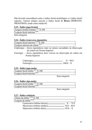 41
Não há total concordância entre o índice facial morfológico e o índice facial
superior. Autores antigos usavam o índice facial de Broca OPHRYON-
PROSTHION, tendo como média 66.
5,23 - Índice jugo-frontal
Largura frontal mínima (3,8)
X 100
Largura facial máxima (4,8)
Sem categoria
5,24 - Índice transverso zigomático
Largura facial máxima (4,8)
X 100
Largura máxima do crânio (3,7)
Criptozígio - Arcos zigomáticos mais ou menos escondidos na observação
do crânio em Norma Superior
Fenozígio - Arcos zigomáticos bem visíveis na observação do crânio em
Norma Superior
Criptozígio...................................................... X – 99,9
Fenozígio........................................................ 100,0 – X
5,25 - Índice jugo-malar
Largura facial média (4,9)
X 100
Largura facial máxima (4,8)
Sem categoria
5,26 - Índice zigo-malar
Largura facial média (4,9)
X 100
Largura facial máxima (4,8)
Sem categoria
5,27 - Índice orbitário
Altura da órbita (4,30)
X 100
Largura da órbita (4,25)
Cameconco (órbitas baixas)................................ X – 75,9
Mesoconco (órbitas médias).............................. 76,0 – 84,9
Hipsiconco (órbitas altas)................................... 85,0 – X
 