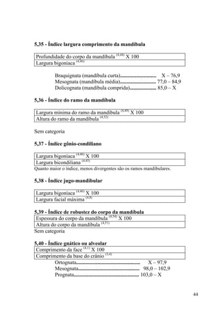 44
5,35 - Índice largura comprimento da mandíbula
Profundidade do corpo da mandíbula (4,44)
X 100
Largura bigoníaca (4,46)
Braquignata (mandíbula curta)........................... X – 76,9
Mesognata (mandíbula média)........................... 77,0 – 84,9
Dolicognata (mandíbula comprida).................... 85,0 – X
5,36 - Índice do ramo da mandíbula
Largura mínima do ramo da mandíbula (4,49)
X 100
Altura do ramo da mandíbula (4,52)
Sem categoria
5,37 - Índice gônio-condiliano
Largura bigoníaca (4,46)
X 100
Largura bicondiliana (4,45)
Quanto maior o índice, menos divergentes são os ramos mandibulares.
5,38 - Índice jugo-mandibular
Largura bigoníaca (4,46)
X 100
Largura facial máxima (4,8)
5,39 - Índice de robustez do corpo da mandíbula
Espessura do corpo da mandíbula (4,54)
X 100
Altura do corpo da mandíbula (4,51)
Sem categoria
5,40 - Índice gnático ou alveolar
Comprimento da face (4,1)
X 100
Comprimento da base do crânio (3,4)
Ortognata................................................ X – 97,9
Mesognata.............................................. 98,0 – 102,9
Prognata................................................. 103,0 – X
 
