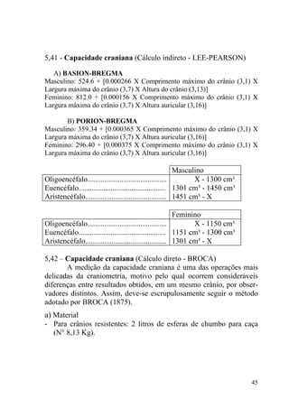 45
5,41 - Capacidade craniana (Cálculo indireto - LEE-PEARSON)
A) BASION-BREGMA
Masculino: 524.6 + [0.000266 X Comprimento máximo do crânio (3,1) X
Largura máxima do crânio (3,7) X Altura do crânio (3,13)]
Feminino: 812.0 + [0.000156 X Comprimento máximo do crânio (3,1) X
Largura máxima do crânio (3,7) X Altura auricular (3,16)]
B) PORION-BREGMA
Masculino: 359.34 + [0.000365 X Comprimento máximo do crânio (3,1) X
Largura máxima do crânio (3,7) X Altura auricular (3,16)]
Feminino: 296.40 + [0.000375 X Comprimento máximo do crânio (3,1) X
Largura máxima do crânio (3,7) X Altura auricular (3,16)]
Masculino
Oligoencéfalo..........................................
Euencéfalo..............................................
Aristencéfalo...........................................
X - 1300 cm³
1301 cm³ - 1450 cm³
1451 cm³ - X
Feminino
Oligoencéfalo..........................................
Euencéfalo..............................................
Aristencéfalo...........................................
X - 1150 cm³
1151 cm³ - 1300 cm³
1301 cm³ - X
5,42 – Capacidade craniana (Cálculo direto - BROCA)
A medição da capacidade craniana é uma das operações mais
delicadas da craniometria, motivo pelo qual ocorrem consideráveis
diferenças entre resultados obtidos, em um mesmo crânio, por obser-
vadores distintos. Assim, deve-se escrupulosamente seguir o método
adotado por BROCA (1875).
a) Material
- Para crânios resistentes: 2 litros de esferas de chumbo para caça
(N° 8,13 Kg).
 