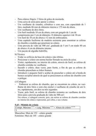 46
- Para crânios frágeis: 2 litros de grãos de mostarda.
- Uma caixa de areia para apoiar o crânio.
- Um vasilhame de estanho, cilíndrico e com asa, com capacidade de 1
litro, medindo 86 mm de diâmetro interno e 175 mm de altura.
- Um vasilhame de dois litros.
- Um funil medindo 10 cm de altura, com um gargalo de 1 cm de
comprimento por 2 cm de diâmetro. O diâmetro superior é de 10 cm
- Um funil de 10 cm de altura e 12 mm de embocadura.
- Uma espátula fusiforme de madeira resistente para amontoar as esferas
de chumbo a medida que penetram no crânio.
- Uma proveta de vidro de 500 cm³, graduada de 5 em 5 cm tendo 40 cm
de altura e 4 cm de diâmetro interno.
- Um pacote de algodão hidrófilo.
b) Técnica
- Vedar os orifícios da base do crânio e das órbitas.
- Posicionar o crânio em norma basilar firmado na areia da caixa.
- Verter, rapidamente, no interior do crânio, através do funil, as esferas de
chumbo contidas no vasilhame.
- Sacudir o crânio, duas vezes, para frente, a fim de que as esferas de
chumbo preencham os lobos frontais.
- Introduzir o pequeno funil e acabar de preencher o crânio até a borda do
buraco occipital através do qual se posicionam as esferas de chumbo com
o polegar.
c) Cubagem
- Emborcar as esferas de chumbo, que se encontram no crânio, no vasi-
lhame de dois litros e com elas encher o vasilhame de estanho de um li-
tro, rapidamente, em dois ou três segundos.
- Vazar, pelo funil, as esferas de chumbo restantes no vasilhame de dois
litros para a proveta graduada de vidro de 500 cm³.
Em síntese, a cubagem consiste, pois, em retirar as esferas de chumbo contidas
no interior do crânio e representar, por cifras, o seu volume.
5,43 - Módulo do crânio
Compr. Máximo (3,1)
+ Larg. Máxima (3,7)
+ Altura do crânio (3,13)
3
Masculino: Mais de 152 – crânio grande
Feminino: Mais de 145 – crânio grande
 