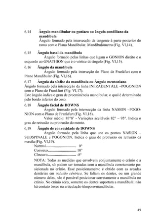 49
6,14 Ângulo mandibular ou goníaco ou ângulo condiliano da
mandíbula
Ângulo formado pela intersecção da tangente à parte posterior do
ramo com o Plano Mandibular. Mandibulômetro (Fig. VI,14).
6,15 Ângulo basal da mandíbula
Ângulo formado pelas linhas que ligam o GONION direito e o
esquerdo ao GNATHION que é o vértice do ângulo (Fig. VI,15).
6,16 Ângulo da mandíbula
Ângulo formado pela interseção do Plano de Frankfurt com o
Plano Mandibular (Fig. VI,16).
6,17 Ângulo da sínfise da mandíbula ou Ângulo mentoniano
Ângulo formado pela intersecção da linha INFRADENTALE –POGONION
com o Plano de Frankfurt (Fig. VI,17).
Este ângulo indica o grau de proeminência mandibular, o qual é determinado
pelo bordo inferior do osso.
6,18 Ângulo facial de DOWNS
Ângulo formado pela intersecção da linha NASION –POGO-
NION com o Plano de Frankfurt (Fig. VI,18).
Valor médio: 87°8’ - Variações aceitáveis 82° – 95°. Indica o
grau de retrusão ou protrusão do mento.
6,19 Ângulo de convexidade de DOWNS
Ângulo formado pela linha que une os pontos NASION –
SUBSPINALE e POGONION. Indica o grau de protrusão ou retrusão da
maxila (Fig. VI,19).
Normal................................ 0°
Convexo.............................. 10°
Côncavo.............................. -8°
NOTA: Todas as medidas que envolvem conjuntamente o crânio e a
mandíbula, só podem ser tomadas com a mandíbula corretamente po-
sicionada no crânio. Esse posicionamento é obtido com as arcadas
dentárias em oclusão cêntrica. Se faltam os dentes, ou um grande
número deles, não é possível posicionar corretamente a mandíbula no
crânio. No crânio seco, somente os dentes suportam a mandíbula; não
há contato ósseo na articulação têmporo-mandibular.
 