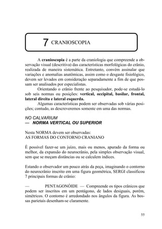 55
7 CRANIOSCOPIA
A cranioscopia é a parte da craniologia que compreende a ob-
servação visual (descritiva) das características morfológicas do crânio,
realizada de maneira sistemática. Entretanto, convém assinalar que
variações e anomalias anatômicas, assim como o desgaste fisiológico,
devem ser levados em consideração separadamente a fim de que pos-
sam ser analisados por especialistas.
Orientando o crânio frente ao pesquisador, pode-se estudá-lo
sob seis normas ou posições: vertical, occipital, basilar, frontal,
lateral direita e lateral esquerda.
Algumas características podem ser observadas sob várias posi-
ções; contudo, as descreveremos somente em uma das normas.
NO CALVARIUM
— NORMA VERTICAL OU SUPERIOR
Nesta NORMA devem ser observadas:
AS FORMAS DO CONTORNO CRANIANO
É possível fazer-se um juízo, mais ou menos, apurado da forma ou
melhor, da expansão do neurocrânio, pela simples observação visual,
sem que se meçam distâncias ou se calculem índices.
Estando o observador um pouco atrás da peça, imaginando o contorno
do neurocrânio inscrito em uma figura geométrica, SERGI classificou
7 principais formas de crânio:
— PENTAGONÓIDE — Compreende os tipos crânicos que
podem ser inscritos em um pentágono, de lados desiguais, porém,
simétricos. O contorno é arredondado nos ângulos da figura. As bos-
sas parietais desenham-se claramente.
 