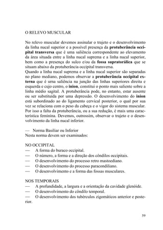 59
O RELEVO MUSCULAR
No relevo muscular devemos assinalar o trajeto e o desenvolvimento
da linha nucal superior e a possível presença da protuberância occi-
pital transversa que é uma saliência correspondente ao elevamento
da área situada entre a linha nucal suprema e a linha nucal superior,
bem como a presença do sulco e/ou da fossa supratorálica que se
situam abaixo da protuberância occipital transversa.
Quando a linha nucal suprema e a linha nucal superior são separadas
no plano mediano, podemos observar a protuberância occipital ex-
terna que é urna saliência na junção das linhas superiores direita e
esquerda e cujo centro, o inion, constitui o ponto mais saliente sobre a
linha médio sagital. A protuberância pode, no entanto, estar ausente
ou ser substituída por uma depressão. O desenvolvimento do inion
está subordinado ao do ligamento cervical posterior, o qual por sua
vez se relaciona com o peso da cabeça e o vigor do sistema muscular.
Por isso a falta da protuberância, ou a sua redução, é mais uma carac-
terística feminina. Devemos, outrossim, observar o trajeto e o desen-
volvimento da linha nucal inferior.
— Norma Basiliar ou Inferior
Nesta norma devem ser examinados:
NO OCCIPITAL
— A forma do buraco occipital.
— O número, a forma e a direção dos côndilos occipitais.
— O desenvolvimento do processo retro mastoediano.
— O desenvolvimento do processo paracondiliano.
— O desenvolvimento e a forma das fossas musculares.
NOS TEMPORAIS
— A profundidade, a largura e a orientação da cavidade glenóide.
— O desenvolvimento do côndilo temporal.
— O desenvolvimento dos tubérculos zigomáticos anterior e poste-
rior.
 