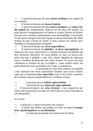 62
— A possível presença de uma carena mediana (toro sagital do
osso frontal).
— O desenvolvimento das bossas frontais.
— A possível presença de uma sutura metópica, ou sutura mé-
dio sagital que, normalmente, solda-se aos três anos. No entanto, ela
pode persistir completamente ou limitar-se à parte inferior do frontal,
sem que isto constitua, propriamente, uma anormalidade. A persistên-
cia da sutura metópica está mais ligada ao desenvolvimento dos lobos
frontais do que à forma do crânio. É mais comum nos crânios arre-
dondados ou medianamente alongados.
— O desenvolvimento dos arcos superciliares.
— O desenvolvimento da glabella e da fossa supraglabelar. As
saliências dos arcos superciliares e o desenvolvimento da glabella são
dois elementos diferentes. Os arcos podem ser mais ou menos sali-
entes sem que a glabella o seja. Seu volume depende da espessura
óssea e também da dimensão dos seios frontais. Os arcos são mais
volumosos no homem do que na mulher e, como caráter racial, são
particularmente mais acentuados nos Vedas e Australianos.
A associação de uma forte saliência da glabella
e das saliências dos arcos superciliares formam uma viseira ininter-
rupta que se denomina toro superciliar. Este é um caráter, encontra-
do no Homo sapiens neanderthalensis e no Homo erectus.
— A presença de um orifício supra-orbital.
— A presença de uma depressão supra-glabelar.
— O desenvolvimento dos seios frontais e suas respectivas po-
sições (tal característica só pode ser observada em crânio fraturado ou
em radiografia).
NA FACE
— A projeção e o desenvolvimento dos malares.
— A forma das órbitas, que podem ser mais ou menos retangu-
lares, quadrangulares ou arredondadas.
— A inclinação do grande eixo transversal da órbita.
 