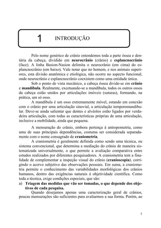 1
1 INTRODUÇÃO
Pelo nome genérico de crânio entendemos toda a parte óssea e den-
tária da cabeça, dividido em neurocrânio (crânio) e esplancnocrânio
(face). A linha Basion-Nasion delimita o neurocrânio (em cima) do es-
plancnocrânio (em baixo). Vale notar que no homem, e nos animais superi-
ores, esta divisão anatômica e etiológica, não ocorre no aspecto funcional,
onde neurocrânio e esplancnocrânio coexistem como uma entidade única.
Sob o ponto de vista mecânico, a cabeça óssea divide-se em crânio
e mandíbula. Realmente, excetuando-se a mandíbula, todos os outros ossos
da cabeça estão unidos por articulações imóveis (suturas), formando, na
prática, um só osso.
A mandíbula é um osso extremamente móvel, estando em conexão
com o crânio por uma articulação sinovial, a articulação temporomandibu-
lar. Deve-se ainda salientar que dentes e alvéolos estão ligados por verda-
deira articulação, com todas as características próprias de uma articulação,
inclusive a mobilidade, ainda que pequena.
A mensuração do crânio, embora pertença à antropometria, como
uma de suas principais dependências, costuma ser considerada separada-
mente com o nome consagrado de craniometria.
A craniometria é geralmente definida como sendo uma técnica, ou
sistema convencional, que determina a mediação do crânio de maneira sis-
tematizada universalmente, o que permite a avaliação comparativa entre
estudos realizados por diferentes pesquisadores. A craniometria tem a fina-
lidade de complementar a inspeção visual do crânio (cranioscopia), corri-
gindo o acervo subjetivo das observações pessoais. Em suma, a craniome-
tria permite o conhecimento das variabilidades morfológicas dos crânios
humanos, dentro das exigências naturais à objetividade científica. Como
toda a técnica, exige condições especiais, que são:
a) Triagem das medidas que vão ser tomadas, o que depende dos obje-
tivos de cada pesquisa.
Quando desejamos apenas uma caracterização geral de crânios,
poucas mensurações são suficientes para avaliarmos a sua forma. Porém, ao
 
