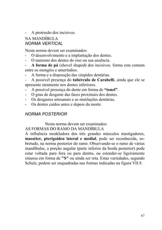 67
- A protrusão dos incisivos.
NA MANDÍBULA
NORMA VERTICAL
Nesta norma devem ser examinados:
- O desenvolvimento e a implantação dos dentes.
- O nanismo dos dentes do siso ou sua ausência.
- A forma de pá (shovel shaped) dos incisivos. forma esta comum
entre os mongóis e ameríndios.
- A forma e a disposição das cúspides dentárias.
- A possível presença do tubérculo de Carabelli, ainda que ele se
apresente raramente nos dentes inferiores.
- A possível presença do dente em forma de “tonel”.
- O grau de desgaste das faces proximais dos dentes.
- Os desgastes artesanais e as mutilações dentárias.
- Os dentes caídos antes e depois da morte.
NORMA POSTERIOR
Nesta norma devem ser examinados:
AS FORMAS DO RAMO DA MANDÍBULA
A influência modeladora dos três grandes músculos mastígadores,
masséter, pterigoideu lateral e medial, pode ser reconhecida, so-
bretudo, na norma posterior do ramo. Observando-se o ramo de várias
mandíbulas, a porção angular (parte inferior da borda posterior) pode
estar voltada para fora ou para dentro, ou estender-se ligeiramente
sinuosa em forma de "S" ou ainda ser reta. Estas variedades, segundo
Schulz, podem ser enquadradas nas formas indicadas na figura VII.9.
 