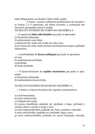 69
nado obliquamente em direção à linha médio sagital.
A forma 1 mostra a influência predominante do masséter e
as formas 2 a 4 expressam, em forma crescente, a acentuação dos
músculos, pterigoideu lateral e medial.
NO RELEVO INTERNO DO CORPO DA MANDÍBULA
— O aspecto da linha milo-hioidéia que pode se apresentar:
a) fracamente delineada;
b) sobressaindo como linha;
c) desenvolvida, tendo sob a linha um sulco raso;
d) em forma de crista, tendo em baixo profunda fossa (para a glândula
submaxilar).
— A profundidade da fosseta sublingual que pode se apresentar:
a) rasa;
b) medianamente profunda;
c) profunda;
d) muito profunda;
— O desenvolvimento da espinha mentoniana que pode se apre-
sentar:
a) fracamente delineada;
b) medianamente desenvolvida.
NO RELEVO INTERNO DO RAMO DA MANDÍBULA
— A forma e o desenvolvimento das seguintes características:
a) crista bucinatória;
b) crista endoalveolar;
c) triângulo pós molar;
d) recesso mandibular, podendo ser: profundo e largo; profundo e
estreito; plano e estreito e longo e raso;
e) crista endocondiloidéia, podendo ser: fraco, mediano e marcado;
f) sulco milo-hioideu, podendo ser: profundo, largo e raso;
g) crista endocoronoidéia, podendo ser: pouco destacada, marcada,
 