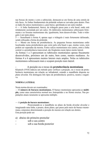 72
nas bossas do mento e com a subincisão, destacam-se em forma de uma estrela de
três faces. As linhas fundamentais da pirâmide acham-se curvadas para dentro. Para
os lados há sulcos mentonianos e, para baixo, aprofunda-se um sulco medial.
4 — A linha fundamental, básica, do triângulo passa para a orla basal, onde está
nitidamente assinalada por um sulco. Os tubérculos mentonianos sobressaem forte-
mente e as fossetas mentonianas são, igualmente, bem desenvolvidas. Todo o triân-
gulo é um tanto plano.
5 — Semelhante à forma 4, apenas aqui o triângulo é mais fortemente delineado,
sendo esboçada a forma de pirâmide.
6 — Mento em forma de protuberância. As pequenas bossas mentonianas estão
localizadas numa protuberância que corre pela orla basal e que, muitas vezes, nem
podem ser separadas da mesma. Fortes sulcos mentonianos nos cantos, entre a linha
central e a protuberância transversal, são freqüentes neste típico mento lateral.
As formas 1 a 3 apresentam os tubérculos mentonianos apenas fracamente
desenvolvidos, próximos um do outro, bem como, mentos medianos. As
formas 4 a 6 apresentam mentos laterais mais amplos. Nelas os tubérculos
mentonianos sobressaem mais e ocupam posição mais lateral.
- A posição ou o recuo da protuberância mentoniana
Klaatsch (1910) indicou um método para verificar a projeção, ou o recuo da protu-
berância mentoniana em relação ao infradental, estando a mandíbula disposta no
plano alveolar. Ele distinguiu três tipos de protuberância: positiva, neutra e negati-
va.
NORMA LATERAL
Nesta norma devem ser examinados:
— O número de buracos mentonianos. O buraco mentoniano apresenta-se múlti-
plo, como uma característica normal nos Antropóides e no Homo erectus. Nas po-
pulações atuais raramente se apresenta múltiplo.
— A posição do buraco mentoniano:
Posicionando-se a mandíbula no plano da borda alveolar alveolar e
imaginando uma linha, a prumo, deste plano, que passe pelo meio do buraco mento-
niano, estaremos determinando a posição do mesmo em relação aos dentes.
Esta posição pode ser:
a) abaixo do primeiro premolar
- sob o seu centro
- sob a sua borda posterior
 