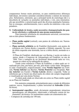 2
compararmos formas muito próximas, ou para estabelecermos diferenças
individuais, deveremos aumentar consideravelmente o número de mensura-
ções. Salientamos, entretanto, que a principal tarefa da craniologia não é a
descoberta de variações ou anomalias individuais, e sim, uma sistematiza-
ção que possibilite a caracterização geral das diversas populações humanas.
Isto se consegue, satisfatoriamente, com o auxílio da estatística e dos com-
putadores.
b) Uniformidade de técnica, sendo necessária a homogeneização dos pon-
tos de referência e a utilização de uma mesma nomenclatura.
Para transmitir referências de entendimento universal, convenciona-
ram-se dois planos fundamentais:
— Plano médio sagital (vertical), com pontos de referência em: Nasion-
Inion-Basion.
— Plano aurículo orbitário ou de Frankfurt (horizontal), com pontos de
referência em: Porion direito e esquerdo e Orbitale esquerdo. No caso
da órbita esquerda estar destruída, usa-se a órbita direita, anotando-se o
fato.
O Plano de Frankfurt, idealizado por von Ihering, é aceito em todos os
países, desde o Congresso de Antropologia em Frankfurt, no ano de
1884. Tem a vantagem de ser facilmente determinado tanto no vivo,
quanto no crânio ou na radiografia da cabeça.
Tendo como referência o Plano de Frankfurt, o crânio pode ser vi-
sualizado por cima, por baixo, por trás, pela frente e pelos lados. Designam-
se estas visualizações, respectivamente, como Norma Superior (ou Verti-
cal), Norma Inferior (ou Basilar), Norma Posterior (ou Occipital), Nor-
ma Anterior (ou Facial) e Norma Lateral, direita e esquerda. Todas as
referências que se fazem nas observações do crânio são sempre imaginando
a visualização por uma destas Normas.
O crânio pode ainda ser observado em cortes no Plano médio sagital
ou no Plano de Frankfurt.
Em anatomia comparada, principalmente para o estudo de diferentes
espécies, usa-se, freqüentemente, o plano horizontal de Schwalbe (Glabe-
lla-Inion).
c) Instrumental específico, sendo obviamente preponderante minuciosa
aprendizagem, em laboratório, objetivando a utilização correta do ins-
trumental e da técnica. Os instrumentos usados em craniometria são:
– Compasso de corrediça de 150 mm.
 