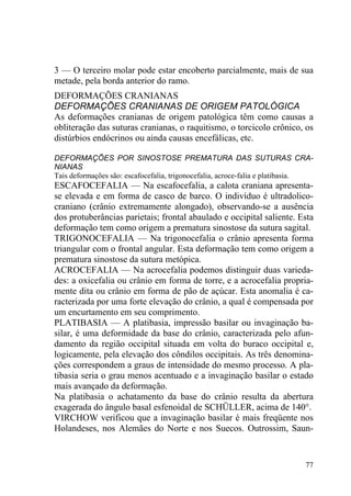 77
3 — O terceiro molar pode estar encoberto parcialmente, mais de sua
metade, pela borda anterior do ramo.
DEFORMAÇÕES CRANIANAS
DEFORMAÇÕES CRANIANAS DE ORIGEM PATOLÓGICA
As deformações cranianas de origem patológica têm como causas a
obliteração das suturas cranianas, o raquitismo, o torcicolo crônico, os
distúrbios endócrinos ou ainda causas encefálicas, etc.
DEFORMAÇÕES POR SINOSTOSE PREMATURA DAS SUTURAS CRA-
NIANAS
Tais deformações são: escafocefalia, trigonocefalia, acroce-falia e platibasia.
ESCAFOCEFALIA — Na escafocefalia, a calota craniana apresenta-
se elevada e em forma de casco de barco. O indivíduo é ultradolico-
craniano (crânio extremamente alongado), observando-se a ausência
dos protuberâncias parietais; frontal abaulado e occipital saliente. Esta
deformação tem como origem a prematura sinostose da sutura sagital.
TRIGONOCEFALIA — Na trigonocefalia o crânio apresenta forma
triangular com o frontal angular. Esta deformação tem como origem a
prematura sinostose da sutura metópica.
ACROCEFALIA — Na acrocefalia podemos distinguir duas varieda-
des: a oxicefalia ou crânio em forma de torre, e a acrocefalia propria-
mente dita ou crânio em forma de pão de açúcar. Esta anomalia é ca-
racterizada por uma forte elevação do crânio, a qual é compensada por
um encurtamento em seu comprimento.
PLATIBASIA — A platibasia, impressão basilar ou invaginação ba-
silar, é uma deformidade da base do crânio, caracterizada pelo afun-
damento da região occipital situada em volta do buraco occipital e,
logicamente, pela elevação dos côndilos occipitais. As três denomina-
ções correspondem a graus de intensidade do mesmo processo. A pla-
tibasia seria o grau menos acentuado e a invaginação basilar o estado
mais avançado da deformação.
Na platibasia o achatamento da base do crânio resulta da abertura
exagerada do ângulo basal esfenoidal de SCHÜLLER, acima de 140°.
VIRCHOW verificou que a invaginação basilar é mais freqüente nos
Holandeses, nos Alemães do Norte e nos Suecos. Outrossim, Saun-
 