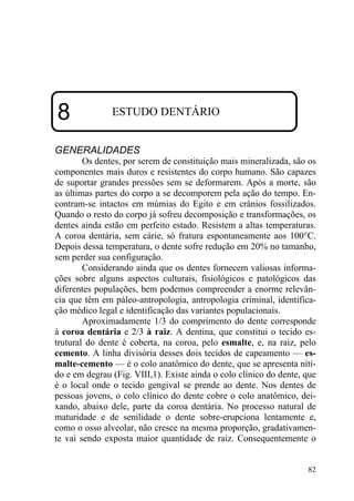 82
8 ESTUDO DENTÁRIO
GENERALIDADES
Os dentes, por serem de constituição mais mineralizada, são os
componentes mais duros e resistentes do corpo humano. São capazes
de suportar grandes pressões sem se deformarem. Após a morte, são
as últimas partes do corpo a se decomporem pela ação do tempo. En-
contram-se intactos em múmias do Egito e em crânios fossilizados.
Quando o resto do corpo já sofreu decomposição e transformações, os
dentes ainda estão em perfeito estado. Resistem a altas temperaturas.
A coroa dentária, sem cárie, só fratura espontaneamente aos 100°C.
Depois dessa temperatura, o dente sofre redução em 20% no tamanho,
sem perder sua configuração.
Considerando ainda que os dentes fornecem valiosas informa-
ções sobre alguns aspectos culturais, fisiológicos e patológicos das
diferentes populações, bem podemos compreender a enorme relevân-
cia que têm em páleo-antropologia, antropologia criminal, identifica-
ção médico legal e identificação das variantes populacionais.
Aproximadamente 1/3 do comprimento do dente corresponde
à coroa dentária e 2/3 à raiz. A dentina, que constitui o tecido es-
trutural do dente é coberta, na coroa, pelo esmalte, e, na raiz, pelo
cemento. A linha divisória desses dois tecidos de capeamento — es-
malte-cemento — é o colo anatômico do dente, que se apresenta níti-
do e em degrau (Fig. VIII,1). Existe ainda o colo clínico do dente, que
é o local onde o tecido gengival se prende ao dente. Nos dentes de
pessoas jovens, o colo clínico do dente cobre o colo anatômico, dei-
xando, abaixo dele, parte da coroa dentária. No processo natural de
maturidade e de senilidade o dente sobre-erupciona lentamente e,
como o osso alveolar, não cresce na mesma proporção, gradativamen-
te vai sendo exposta maior quantidade de raiz. Consequentemente o
 