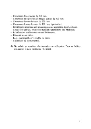 3
– Compasso de corrediça de 300 mm.
– Compasso de espessura ou braços curvos de 300 mm.
– Compasso de coordenadas de 220 mm.
– Compasso de coordenadas de 300 mm, tipo Aichel.
– Goniômetro montado em um compasso de corrediça, tipo Mollison.
– Cranióforo cúbico, cranióforo tubular e cranióforo tipo Mollison.
– Palatômetro, orbitômetro e mandibulômetro.
– Fita métrica metálica.
– Lápis dermográfico vermelho ou preto.
– Calibrador de instrumentos.
d) No crânio as medidas são tomadas em milímetro. Para as órbitas
utilizamos o meio milímetro (0,5 mm).
 