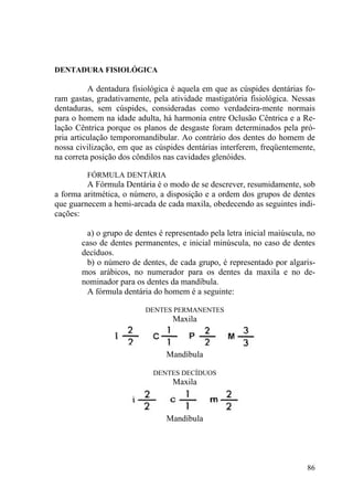 86
DENTADURA FISIOLÓGICA
A dentadura fisiológica é aquela em que as cúspides dentárias fo-
ram gastas, gradativamente, pela atividade mastigatória fisiológica. Nessas
dentaduras, sem cúspides, consideradas como verdadeira-mente normais
para o homem na idade adulta, há harmonia entre Oclusão Cêntrica e a Re-
lação Cêntrica porque os planos de desgaste foram determinados pela pró-
pria articulação temporomandibular. Ao contrário dos dentes do homem de
nossa civilização, em que as cúspides dentárias interferem, freqüentemente,
na correta posição dos côndilos nas cavidades glenóides.
FÓRMULA DENTÁRIA
A Fórmula Dentária é o modo de se descrever, resumidamente, sob
a forma aritmética, o número, a disposição e a ordem dos grupos de dentes
que guarnecem a hemi-arcada de cada maxila, obedecendo as seguintes indi-
cações:
a) o grupo de dentes é representado pela letra inicial maiúscula, no
caso de dentes permanentes, e inicial minúscula, no caso de dentes
decíduos.
b) o número de dentes, de cada grupo, é representado por algaris-
mos arábicos, no numerador para os dentes da maxila e no de-
nominador para os dentes da mandíbula.
A fórmula dentária do homem é a seguinte:
DENTES PERMANENTES
Maxila
Mandíbula
DENTES DECÍDUOS
Maxila
Mandíbula
 