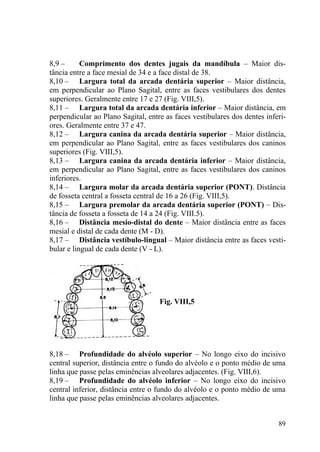 89
8,9 – Comprimento dos dentes jugais da mandíbula – Maior dis-
tância entre a face mesial de 34 e a face distal de 38.
8,10 – Largura total da arcada dentária superior – Maior distância,
em perpendicular ao Plano Sagital, entre as faces vestibulares dos dentes
superiores. Geralmente entre 17 e 27 (Fig. VIII,5).
8,11 – Largura total da arcada dentária inferior – Maior distância, em
perpendicular ao Plano Sagital, entre as faces vestibulares dos dentes inferi-
ores. Geralmente entre 37 e 47.
8,12 – Largura canina da arcada dentária superior – Maior distância,
em perpendicular ao Plano Sagital, entre as faces vestibulares dos caninos
superiores (Fig. VIII,5).
8,13 – Largura canina da arcada dentária inferior – Maior distância,
em perpendicular ao Plano Sagital, entre as faces vestibulares dos caninos
inferiores.
8,14 – Largura molar da arcada dentária superior (PONT). Distância
de fosseta central a fosseta central de 16 a 26 (Fig. VIII,5).
8,15 – Largura premolar da arcada dentária superior (PONT) – Dis-
tância de fosseta a fosseta de 14 a 24 (Fig. VIII.5).
8,16 – Distância mesio-distal do dente – Maior distância entre as faces
mesial e distal de cada dente (M - D).
8,17 – Distância vestíbulo-lingual – Maior distância entre as faces vesti-
bular e lingual de cada dente (V - L).
Fig. VIII,5
8,18 – Profundidade do alvéolo superior – No longo eixo do incisivo
central superior, distância entre o fundo do alvéolo e o ponto médio de uma
linha que passe pelas eminências alveolares adjacentes. (Fig. VIII,6).
8,19 – Profundidade do alvéolo inferior – No longo eixo do incisivo
central inferior, distância entre o fundo do alvéolo e o ponto médio de uma
linha que passe pelas eminências alveolares adjacentes.
 