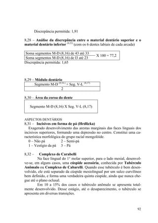 92
Discrepância permitida: 1,91
8,28 – Análise da discrepância entre o material dentário superior e o
material dentário inferior (8,22)
(com os 6 dentes labiais de cada arcada)
Soma segmentos M-D (8,16) de 43 até 33
Soma segmentos M-D (8,16) de l3 até 23
X 100 = 77,2
Discrepância permitida: 1,65
8,29 – Módulo dentário
Segmento M-D (8,16.)
+ Seg. V-L (8,17)
2
8,30 – Área da coroa do dente
Segmento M-D (8,16) X Seg. V-L (8,17)
ASPECTOS DENTÁRIOS
8,31 – Incisivos em forma de pá (Hrdlicka)
Exagerado desenvolvimento das arestas marginais das faces linguais dos
incisivos superiores, formando uma depressão no centro. Constitui uma ca-
racterística morfológica do grupo racial mongolóide.
0 – Não pá 2 – Semi-pá
1 – Vestígio da pá 3 – Pá
8,32 – Complexo de Carabelli
Na face lingual do 1° molar superior, para o lado mesial, desenvol-
ve-se, em alguns casos, uma cúspide acessória, conhecida por Tubérculo
Anômalo ou Complexo de Cabarelli. Quando esse tubérculo é bem desen-
volvido, ele está separado da cúspide mesiolingual por um sulco curvilíneo
bem definido, e forma uma verdadeira quinta cúspide, ainda que nunca che-
gue até o plano oclusal.
Em 10 a 15% dos casos o tubérculo anômalo se apresenta total-
mente desenvolvido. Desse estágio, até o desaparecimento, o tubérculo se
apresenta em diversas transições.
 