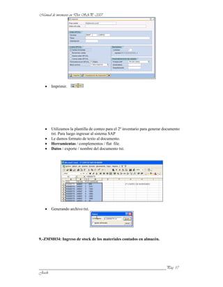 Imprimir.




      Utilizamos la plantilla de conteo para el 2º inventario para generar documento
      txt. Para luego ingresar al sistema SAP
      Le damos formato de texto al documento.
      Herramientas / complementos / flat file.
      Datos / exporte / nombre del documento txt.




      Generando archivo txt.




9.-ZMM034: Ingreso de stock de los materiales contados en almacén.




______________________________________________________________
 
