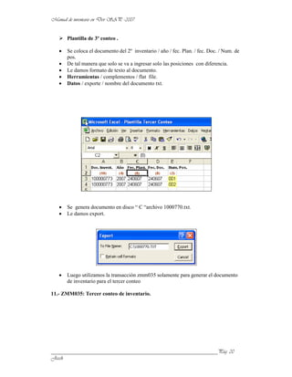 Plantilla de 3º conteo .

      Se coloca el documento del 2º inventario / año / fec. Plan. / fec. Doc. / Num. de
      pos.
      De tal manera que solo se va a ingresar solo las posiciones con diferencia.
      Le damos formato de texto al documento.
      Herramientas / complementos / flat file.
      Datos / exporte / nombre del documento txt.




      Se genera documento en disco “ C “archivo 1000770.txt.
      Le damos export.




      Luego utilizamos la transacción zmm035 solamente para generar el documento
      de inventario para el tercer conteo

11.- ZMM035: Tercer conteo de inventario.




______________________________________________________________
 