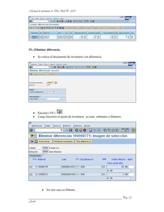 15.-:Eliminar diferencia.

       Se coloca el documento de inventario con diferencia.




       Ejecutar ( F8 )    .
       Luego hacemos el ajuste de inventario ya sean sobrantes o faltantes.




              En este caso es faltante.

______________________________________________________________
 