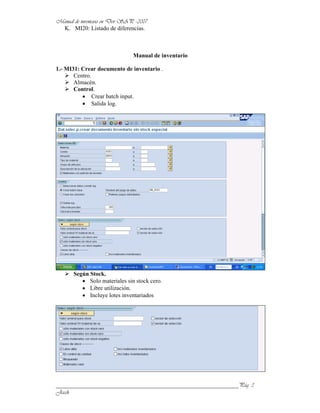 K. MI20: Listado de diferencias.



                              Manual de inventario

1.- MI31: Crear documento de inventario .
       Centro.
       Almacén.
       Control.
               Crear batch input.
               Salida log.




      Según Stock.
            Solo materiales sin stock cero.
            Libre utilización.
            Incluye lotes inventariados




______________________________________________________________
 