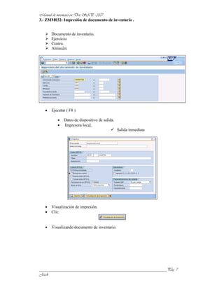 3.- ZMM032: Impresión de documento de inventario .


      Documento de inventario.
      Ejercicio.
      Centro.
      Almacén.




      Ejecutar ( F8 )

             Datos de dispositivo de salida.
             Impresora local.
                                               Salida inmediata




      Visualización de impresión.
      Clic.


      Visualizando documento de inventario.




______________________________________________________________
 