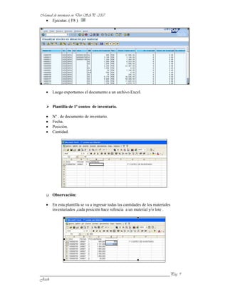 Ejecutar. ( F8 )




      Luego exportamos el documento a un archivo Excel.


      Plantilla de 1º conteo de inventario.

      Nº . de documento de inventario.
      Fecha.
      Posición.
      Cantidad.




      Observación:

      En esta plantilla se va a ingresar todas las cantidades de los materiales
      inventariados ,cada posición hace refencia a un material y/o lote .




______________________________________________________________
 