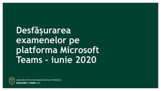 Desfășurarea
examenelor pe
platforma Microsoft
Teams – iunie 2020
 