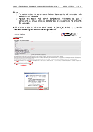 Passos e Orientações para solicitação de credenciamento como emissor de NF-e Versão: 24/05/2010 Pág. 10
Dicas:
Os testes realizados no ambiente de homologação não são avaliados pela
Secretaria da Fazenda;
Apesar dos testes não serem obrigatórios, recomenda-se que o
contribuinte os efetue antes de solicitar seu credenciamento no ambiente
de produção.
Para solicitar o credenciamento no ambiente de produção, existe o botão de
“Credenciamento para emitir NF-e em produção.”
 