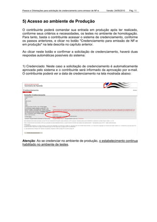 Passos e Orientações para solicitação de credenciamento como emissor de NF-e Versão: 24/05/2010 Pág. 11
5) Acesso ao ambiente de Produção
O contribuinte poderá comandar sua entrada em produção após ter realizado,
conforme seus critérios e necessidades, os testes no ambiente de homologação.
Para tanto, basta o contribuinte acessar o sistema de credenciamento, conforme
os passos anteriores, e clicar no botão "Credenciamento para emissão de NF-e
em produção" na tela descrita no capítulo anterior.
Ao clicar neste botão e confirmar a solicitação de credenciamento, haverá duas
respostas automáticas possíveis do sistema:
1) Credenciado: Neste caso a solicitação de credenciamento é automaticamente
aprovada pelo sistema e o contribuinte será informado da aprovação por e-mail.
O contribuinte poderá ver a data de credenciamento na tela mostrada abaixo:
Atenção: Ao se credenciar no ambiente de produção, o estabelecimento continua
habilitado no ambiente de testes.
 
