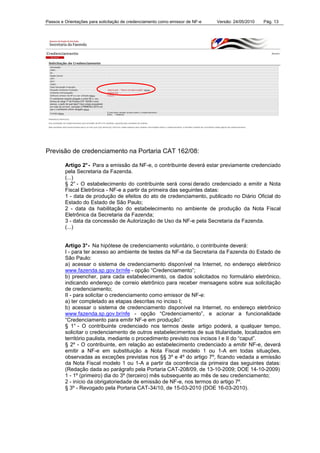 Passos e Orientações para solicitação de credenciamento como emissor de NF-e Versão: 24/05/2010 Pág. 13
Previsão de credenciamento na Portaria CAT 162/08:
Artigo 2°- Para a emissão da NF-e, o contribuinte deverá estar previamente credenciado
pela Secretaria da Fazenda.
(...)
§ 2° - O estabelecimento do contribuinte será consi derado credenciado a emitir a Nota
Fiscal Eletrônica - NF-e a partir da primeira das seguintes datas:
1 - data de produção de efeitos do ato de credenciamento, publicado no Diário Oficial do
Estado do Estado de São Paulo;
2 - data da habilitação do estabelecimento no ambiente de produção da Nota Fiscal
Eletrônica da Secretaria da Fazenda;
3 - data da concessão de Autorização de Uso da NF-e pela Secretaria da Fazenda.
(...)
Artigo 3°- Na hipótese de credenciamento voluntário, o contribuinte deverá:
I - para ter acesso ao ambiente de testes da NF-e da Secretaria da Fazenda do Estado de
São Paulo:
a) acessar o sistema de credenciamento disponível na Internet, no endereço eletrônico
www.fazenda.sp.gov.br/nfe - opção “Credenciamento”;
b) preencher, para cada estabelecimento, os dados solicitados no formulário eletrônico,
indicando endereço de correio eletrônico para receber mensagens sobre sua solicitação
de credenciamento;
II - para solicitar o credenciamento como emissor de NF-e:
a) ter completado as etapas descritas no inciso I;
b) acessar o sistema de credenciamento disponível na Internet, no endereço eletrônico
www.fazenda.sp.gov.br/nfe - opção “Credenciamento”, e acionar a funcionalidade
“Credenciamento para emitir NF-e em produção”.
§ 1° - O contribuinte credenciado nos termos deste artigo poderá, a qualquer tempo,
solicitar o credenciamento de outros estabelecimentos de sua titularidade, localizados em
território paulista, mediante o procedimento previsto nos incisos I e II do “caput”.
§ 2º - O contribuinte, em relação ao estabelecimento credenciado a emitir NF-e, deverá
emitir a NF-e em substituição a Nota Fiscal modelo 1 ou 1-A em todas situações,
observadas as exceções previstas nos §§ 3º e 4º do artigo 7º, ficando vedada a emissão
da Nota Fiscal modelo 1 ou 1-A a partir da ocorrência da primeira das seguintes datas:
(Redação dada ao parágrafo pela Portaria CAT-208/09, de 13-10-2009; DOE 14-10-2009)
1 - 1º (primeiro) dia do 3º (terceiro) mês subsequente ao mês de seu credenciamento;
2 - início da obrigatoriedade de emissão de NF-e, nos termos do artigo 7º.
§ 3º - Revogado pela Portaria CAT-34/10, de 15-03-2010 (DOE 16-03-2010).
 