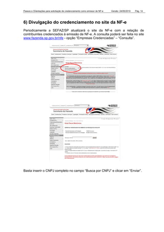 Passos e Orientações para solicitação de credenciamento como emissor de NF-e Versão: 24/05/2010 Pág. 14
6) Divulgação do credenciamento no site da NF-e
Periodicamente a SEFAZ/SP atualizará o site da NF-e com a relação de
contribuintes credenciados à emissão de NF-e. A consulta poderá ser feita no site
www.fazenda.sp.gov.br/nfe - opção “Empresas Credenciadas” – “Consulta”.
Basta inserir o CNPJ completo no campo “Busca por CNPJ” e clicar em “Enviar”.
 
