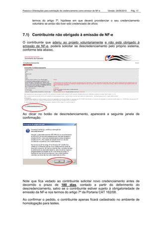 Passos e Orientações para solicitação de credenciamento como emissor de NF-e Versão: 24/05/2010 Pág. 17
termos do artigo 7º, hipótese em que deverá providenciar o seu credenciamento
voluntário se ainda não tiver sido credenciado de ofício.
7.1) Contribuinte não obrigado à emissão de NF-e
O contribuinte que aderiu ao projeto voluntariamente e não está obrigado à
emissão de NF-e, poderá solicitar se descredenciamento pelo próprio sistema,
conforme tela abaixo.
Ao clicar no botão de descredenciamento, aparecerá a seguinte janela de
confirmação:
Note que fica vedado ao contribuinte solicitar novo credenciamento antes de
decorrido o prazo de 180 dias, contado a partir do deferimento do
descredenciamento, salvo se o contribuinte estiver sujeito à obrigatoriedade de
emissão da NF-e nos termos do artigo 7º da Portaria CAT 162/08.
Ao confirmar o pedido, o contribuinte apenas ficará cadastrado no ambiente de
homologação para testes.
 