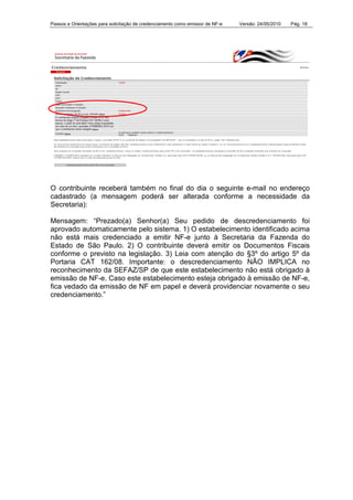 Passos e Orientações para solicitação de credenciamento como emissor de NF-e Versão: 24/05/2010 Pág. 18
O contribuinte receberá também no final do dia o seguinte e-mail no endereço
cadastrado (a mensagem poderá ser alterada conforme a necessidade da
Secretaria):
Mensagem: “Prezado(a) Senhor(a) Seu pedido de descredenciamento foi
aprovado automaticamente pelo sistema. 1) O estabelecimento identificado acima
não está mais credenciado a emitir NF-e junto à Secretaria da Fazenda do
Estado de São Paulo. 2) O contribuinte deverá emitir os Documentos Fiscais
conforme o previsto na legislação. 3) Leia com atenção do §3º do artigo 5º da
Portaria CAT 162/08. Importante: o descredenciamento NÃO IMPLICA no
reconhecimento da SEFAZ/SP de que este estabelecimento não está obrigado à
emissão de NF-e. Caso este estabelecimento esteja obrigado à emissão de NF-e,
fica vedado da emissão de NF em papel e deverá providenciar novamente o seu
credenciamento.”
 