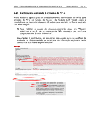Passos e Orientações para solicitação de credenciamento como emissor de NF-e Versão: 24/05/2010 Pág. 19
7.2) Contribuinte obrigado à emissão de NF-e
Nesta hipótese, apenas para os estabelecimentos credenciados de ofício para
emissão de NF-e em função do Anexo I da Portaria CAT 162/08 existe a
possibilidade de descredenciamento. O pedido deve ser feito conforme mostrado
nas telas a seguir:
1) Para habilitar a opção de descredenciamento clicar em “Alterar”,
selecionar a opção de enquadramento “Não abrangido por nenhuma
obrigatoriedade” e clicar “Processar”.
Importante: O contribuinte, ao selecionar esta opção, deve se certificar da
ausência de obrigatoriedade. A veracidade da informação registrada neste
campo é de sua inteira responsabilidade.
 