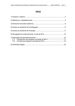 Passos e Orientações para solicitação de credenciamento como emissor de NF-e Versão: 24/05/2010 Pág. 2
ÍNDICE
1) Acessar o sistema..............................................................................................3
2) Selecionar o estabelecimento ............................................................................4
3) Preencher formulário eletrônico .........................................................................5
4) Acesso ao ambiente de homologação ...............................................................9
5) Acesso ao ambiente de Produção ...................................................................11
6) Divulgação do credenciamento no site da NF-e...............................................14
7) Solicitação de descredenciamento...................................................................16
7.1) Contribuinte não obrigado à emissão de NF-e.......................................17
7.2) Contribuinte obrigado à emissão de NF-e..............................................19
8) Certificado Digital.............................................................................................23
 
