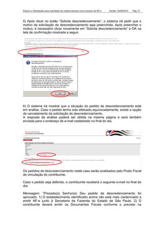 Passos e Orientações para solicitação de credenciamento como emissor de NF-e Versão: 24/05/2010 Pág. 21
5) Após clicar no botão “Solicita descredenciamento”, o sistema irá pedir que o
motivo da solicitação de descredenciamento seja preenchida. Após preencher o
motivo, é necessário clicar novamente em “Solicita descredenciamento” e OK na
tela de confirmação mostrada a seguir.
6) O sistema irá mostrar que a situação do pedido de descredenciamento está
em análise. Caso o pedido tenha sido efetuado equivocadamente, existe a opção
de cancelamento da solicitação de descredenciamento.
A resposta da análise poderá ser obtida na mesma página e será também
enviada para o endereço de e-mail cadastrado no final do dia.
Os pedidos de descredenciamento neste caso serão analisados pelo Posto Fiscal
de vinculação do contribuinte.
Caso o pedido seja deferido, o contribuinte receberá o seguinte e-mail no final do
dia:
Mensagem: “Prezado(a) Senhor(a) Seu pedido de descredenciamento foi
aprovado. 1) O estabelecimento identificado acima não está mais credenciado a
emitir NF-e junto à Secretaria da Fazenda do Estado de São Paulo. 2) O
contribuinte deverá emitir os Documentos Fiscais conforme o previsto na
 