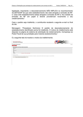 Passos e Orientações para solicitação de credenciamento como emissor de NF-e Versão: 24/05/2010 Pág. 22
legislação. Importante: o descredenciamento NÃO IMPLICA no reconhecimento
da SEFAZ/SP de que este estabelecimento não está obrigado à emissão de NF-
e. Caso este estabelecimento esteja obrigado à emissão de NF-e, fica vedado da
emissão de NF em papel e deverá providenciar novamente o seu
credenciamento.”
Caso o pedido seja indeferido, o contribuinte receberá o seguinte e-mail no final
do dia:
Mensagem: “Prezado(a) Senhor(a) O pedido de descredenciamento do
estabelecimento identificado acima foi indeferido. O motivo do indeferimento está
disposto na página do sistema de solicitação de credenciamento. Compareça ao
Posto Fiscal de sua jurisdição para maiores esclarecimentos.”
E a seguinte tela irá mostrar o motivo do indeferimento:
 