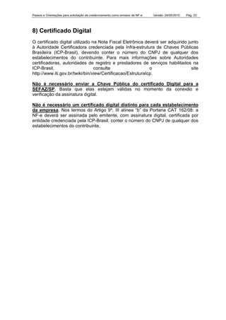 Passos e Orientações para solicitação de credenciamento como emissor de NF-e Versão: 24/05/2010 Pág. 23
8) Certificado Digital
O certificado digital utilizado na Nota Fiscal Eletrônica deverá ser adquirido junto
à Autoridade Certificadora credenciada pela Infra-estrutura de Chaves Públicas
Brasileira (ICP-Brasil), devendo conter o número do CNPJ de qualquer dos
estabelecimentos do contribuinte. Para mais informações sobre Autoridades
certificadoras, autoridades de registro e prestadores de serviços habilitados na
ICP-Brasil, consulte o site
http://www.iti.gov.br/twiki/bin/view/Certificacao/EstruturaIcp.
Não é necessário enviar a Chave Pública do certificado Digital para a
SEFAZ/SP. Basta que elas estejam válidas no momento da conexão e
verificação da assinatura digital.
Não é necessário um certificado digital distinto para cada estabelecimento
da empresa. Nos termos do Artigo 9º, III alínea “b” da Portaria CAT 162/08: a
NF-e deverá ser assinada pelo emitente, com assinatura digital, certificada por
entidade credenciada pela ICP-Brasil, conter o número do CNPJ de qualquer dos
estabelecimentos do contribuinte.
 
