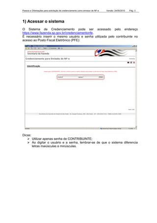 Passos e Orientações para solicitação de credenciamento como emissor de NF-e Versão: 24/05/2010 Pág. 3
1) Acessar o sistema
O Sistema de Credenciamento pode ser acessado pelo endereço
https://www.fazenda.sp.gov.br/credenciamentonfe.
É necessário inserir o mesmo usuário e senha utilizada pelo contribuinte no
acesso ao Posto Fiscal Eletrônico (PFE):
Dicas:
Utilizar apenas senha de CONTRIBUINTE;
Ao digitar o usuário e a senha, lembrar-se de que o sistema diferencia
letras maiúsculas e minúsculas.
 